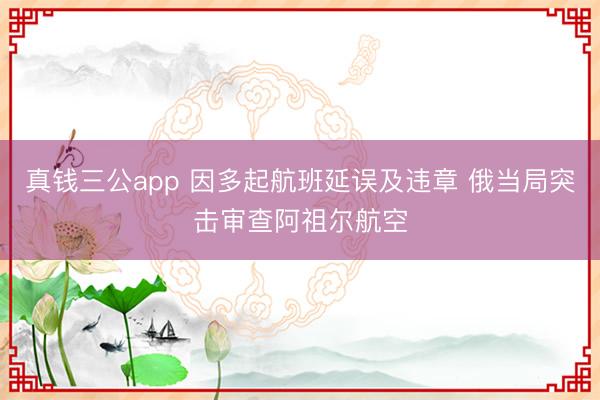 真钱三公app 因多起航班延误及违章 俄当局突击审查阿祖尔航空