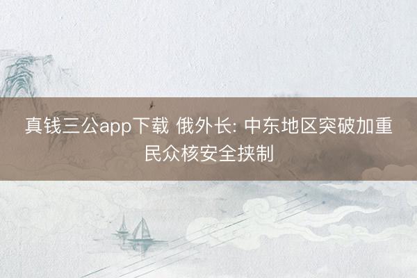 真钱三公app下载 俄外长: 中东地区突破加重民众核安全挟制