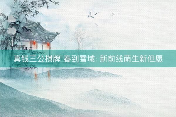 真钱三公棋牌 春到雪域: 新前线萌生新但愿