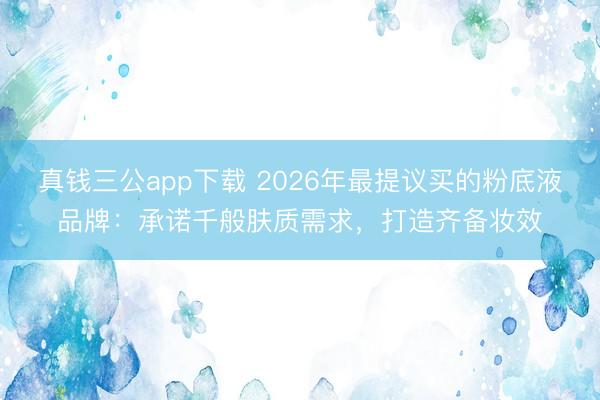 真钱三公app下载 2026年最提议买的粉底液品牌：承诺千般肤质需求，打造齐备妆效