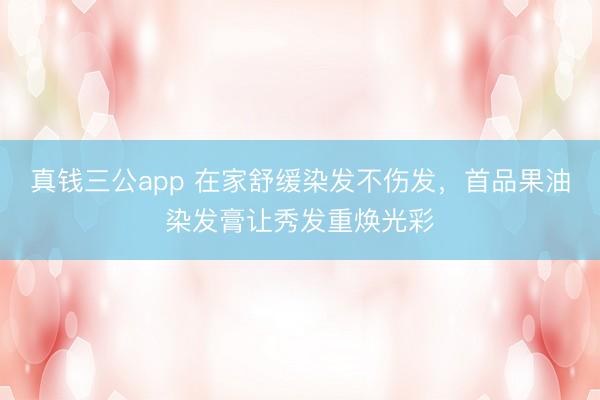 真钱三公app 在家舒缓染发不伤发，首品果油染发膏让秀发重焕光彩
