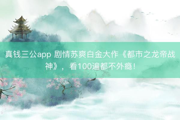 真钱三公app 剧情苏爽白金大作《都市之龙帝战神》，看100遍都不外瘾！