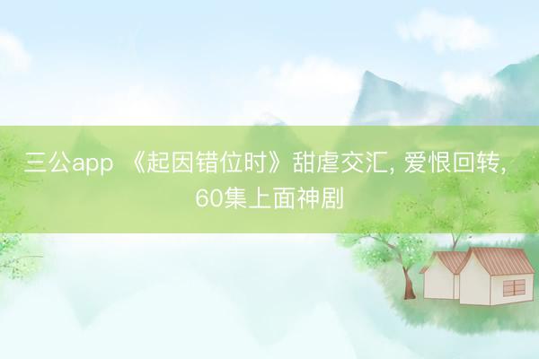 三公app 《起因错位时》甜虐交汇， 爱恨回转， 60集上面神剧