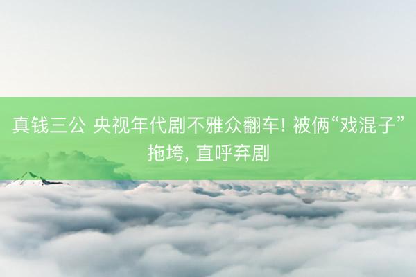 真钱三公 央视年代剧不雅众翻车! 被俩“戏混子”拖垮， 直呼弃剧