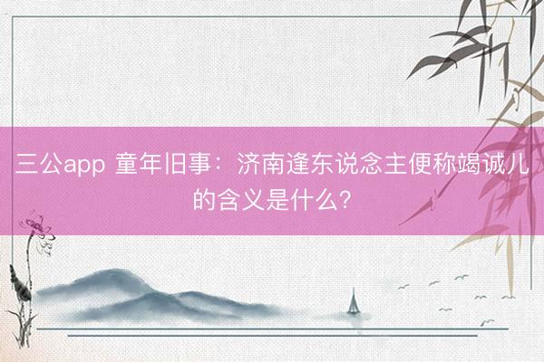 三公app 童年旧事：济南逢东说念主便称竭诚儿的含义是什么？