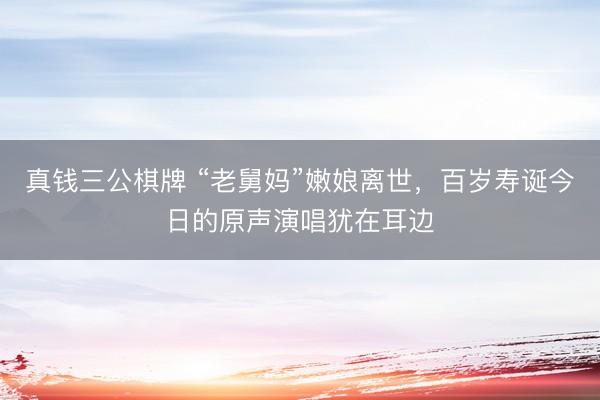 真钱三公棋牌 “老舅妈”嫩娘离世，百岁寿诞今日的原声演唱犹在耳边