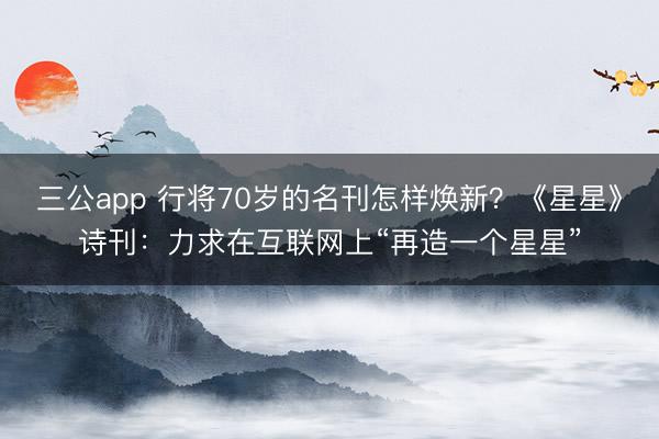 三公app 行将70岁的名刊怎样焕新？《星星》诗刊：力求在互联网上“再造一个星星”
