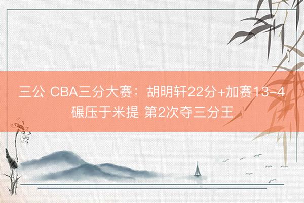 三公 CBA三分大赛：胡明轩22分+加赛13-4碾压于米提 第2次夺三分王