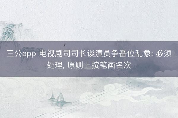 三公app 电视剧司司长谈演员争番位乱象: 必须处理， 原则上按笔画名次