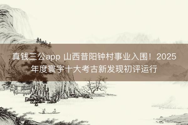 真钱三公app 山西昔阳钟村事业入围！2025年度寰宇十大考古新发现初评运行