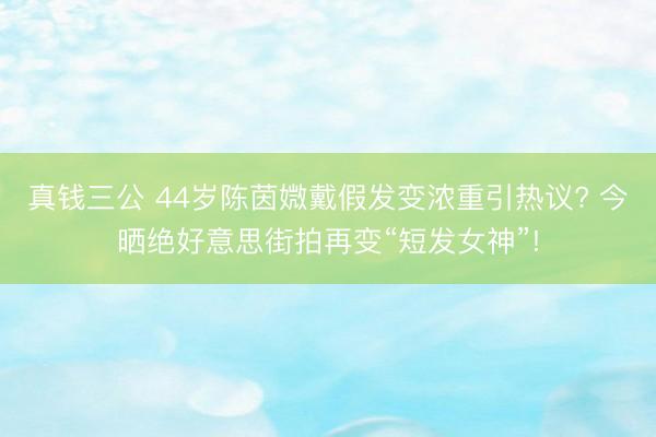 真钱三公 44岁陈茵媺戴假发变浓重引热议? 今晒绝好意思街拍再变“短发女神”!