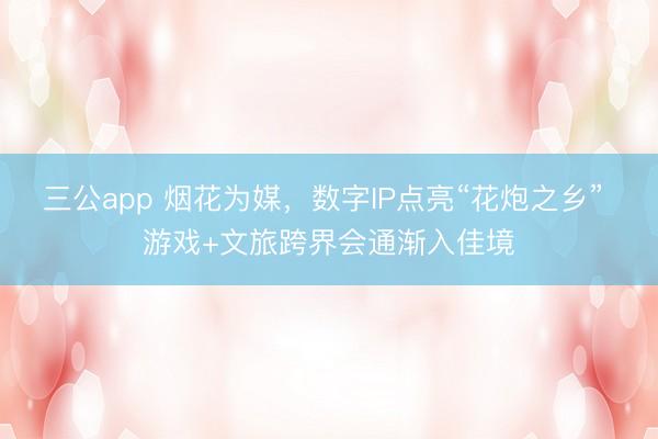 三公app 烟花为媒，数字IP点亮“花炮之乡” 游戏+文旅跨界会通渐入佳境