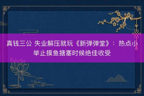 真钱三公 失业解压就玩《新弹弹堂》：热点小举止摸鱼搪塞时候绝佳收受