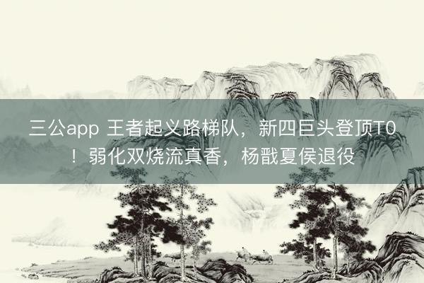 三公app 王者起义路梯队，新四巨头登顶T0！弱化双烧流真香，杨戬夏侯退役