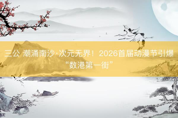 三公 潮涌南沙·次元无界！2026首届动漫节引爆“数港第一街”