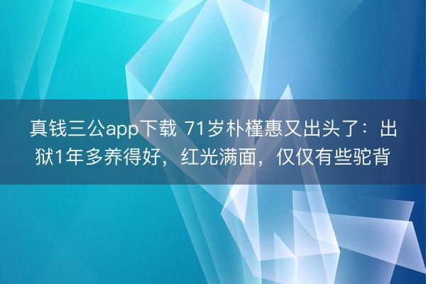 真钱三公app下载 71岁朴槿惠又出头了:出狱1年多养得好,红光满面,仅仅有些驼背