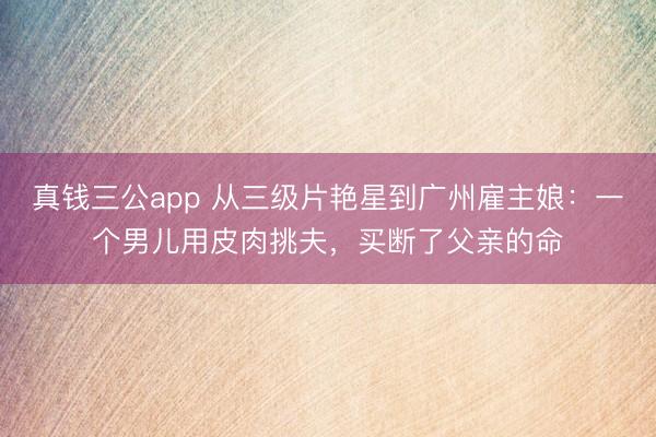真钱三公app 从三级片艳星到广州雇主娘：一个男儿用皮肉挑夫，买断了父亲的命