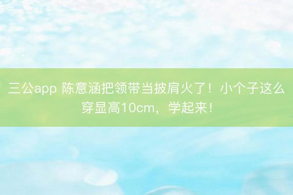 三公app 陈意涵把领带当披肩火了!小个子这么穿显高10cm,学起来!