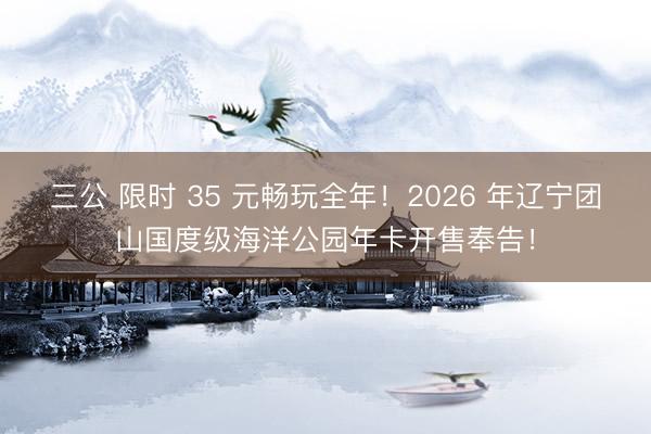 三公 限时 35 元畅玩全年！2026 年辽宁团山国度级海洋公园年卡开售奉告！