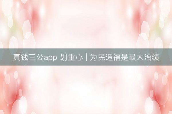 真钱三公app 划重心 | 为民造福是最大治绩