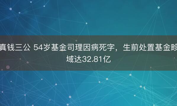 真钱三公 54岁基金司理因病死字，生前处置基金畛域达32.81亿