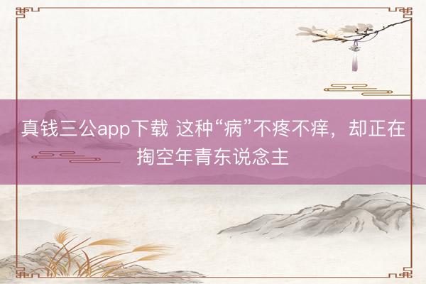 真钱三公app下载 这种“病”不疼不痒,却正在掏空年青东说念主