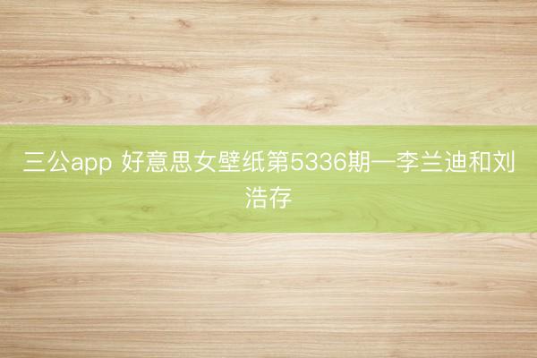 三公app 好意思女壁纸第5336期—李兰迪和刘浩存