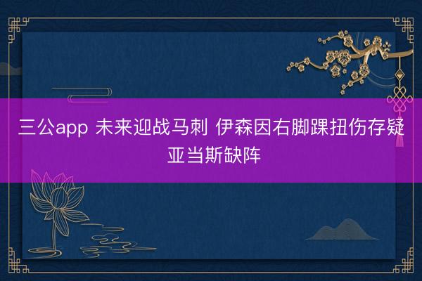 三公app 未来迎战马刺 伊森因右脚踝扭伤存疑 亚当斯缺阵