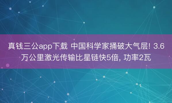 真钱三公app下载 中国科学家捅破大气层! 3.6万公里激光传输比星链快5倍， 功率2瓦