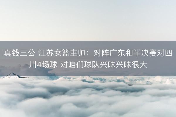 真钱三公 江苏女篮主帅：对阵广东和半决赛对四川4场球 对咱们球队兴味兴味很大