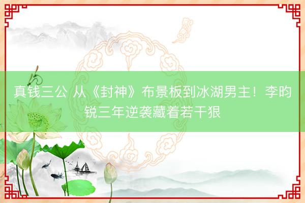 真钱三公 从《封神》布景板到冰湖男主！李昀锐三年逆袭藏着若干狠