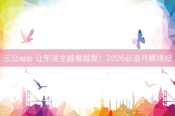 三公app 让东谈主越看越爱!2026必追月鳞绮纪