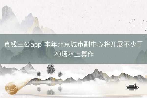 真钱三公app 本年北京城市副中心将开展不少于20场水上算作