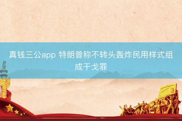 真钱三公app 特朗普称不转头轰炸民用样式组成干戈罪