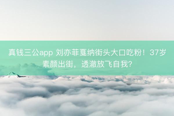真钱三公app 刘亦菲戛纳街头大口吃粉！37岁素颜出街，透澈放飞自我？