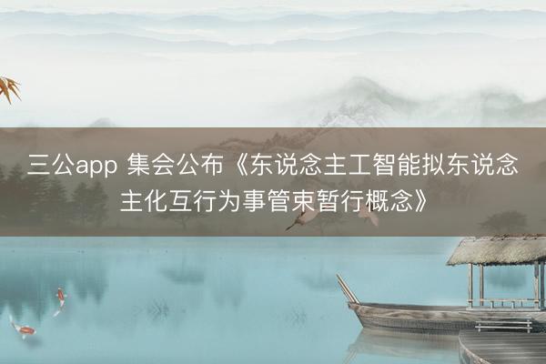 三公app 集会公布《东说念主工智能拟东说念主化互行为事管束暂行概念》