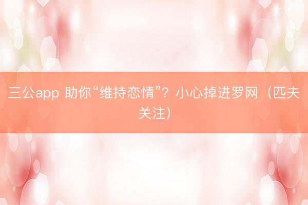 三公app 助你“维持恋情”？小心掉进罗网（匹夫关注）