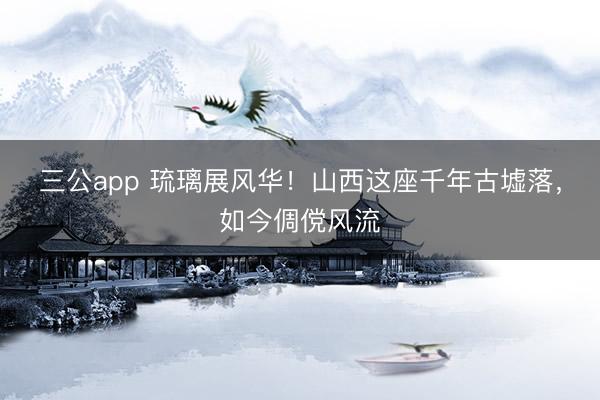 三公app 琉璃展风华！山西这座千年古墟落，如今倜傥风流