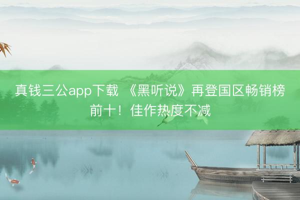 真钱三公app下载 《黑听说》再登国区畅销榜前十!佳作热度不减