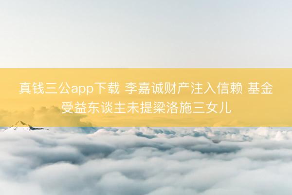 真钱三公app下载 李嘉诚财产注入信赖 基金受益东谈主未提梁洛施三女儿