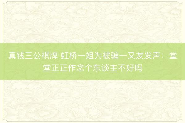 真钱三公棋牌 虹桥一姐为被骗一又友发声：堂堂正正作念个东谈主不好吗