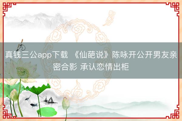 真钱三公app下载 《仙葩说》陈咏开公开男友亲密合影 承认恋情出柜