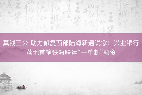 真钱三公 助力修复西部陆海新通说念!兴业银行落地首笔铁海联运“一单制”融资