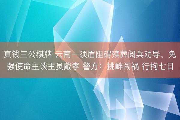 真钱三公棋牌 云南一须眉阻碍殡葬阅兵劝导、免强使命主谈主员戴孝 警方：挑衅闯祸 行拘七日