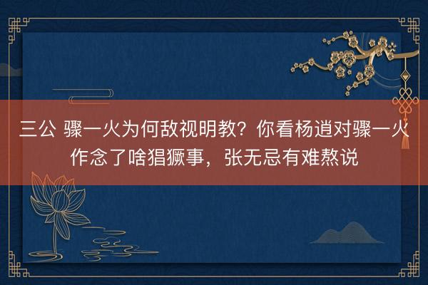 三公 骤一火为何敌视明教？你看杨逍对骤一火作念了啥猖獗事，张无忌有难熬说