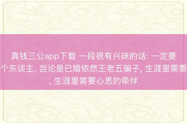 真钱三公app下载 一段很有兴味的话: 一定要在心里爱一个东谈主， 岂论是已婚依然王老五骗子， 生涯里需要心思的牵绊