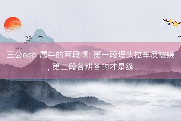 三公app 属牛的两段情: 第一段埋头拉车反被嫌， 第二段各耕各的才是缘