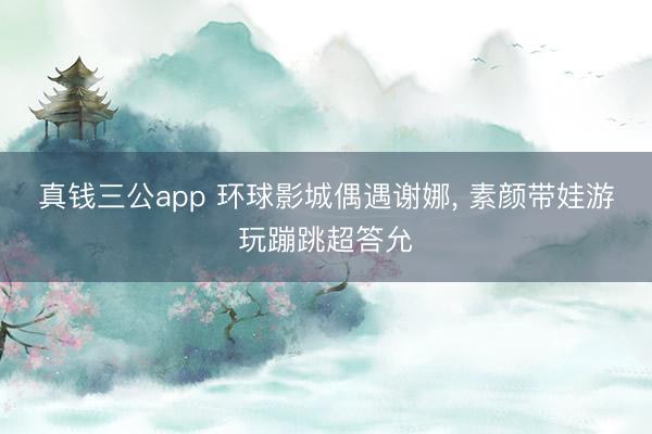 真钱三公app 环球影城偶遇谢娜， 素颜带娃游玩蹦跳超答允