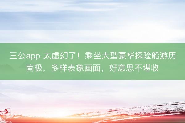 三公app 太虚幻了！乘坐大型豪华探险船游历南极，多样表象画面，好意思不堪收