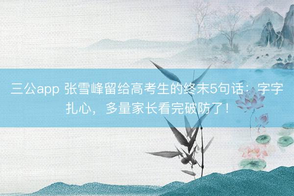 三公app 张雪峰留给高考生的终末5句话：字字扎心，多量家长看完破防了！